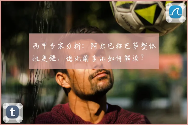 西甲专家分析：阿尔巴称巴萨整体性更强，德比前言论如何解读？