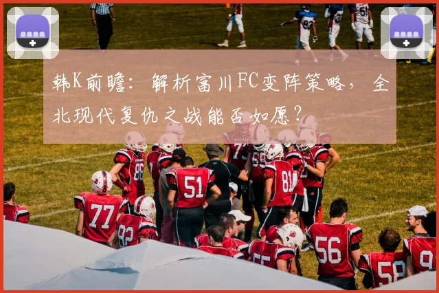 韩K前瞻:解析富川FC变阵策略,全北现代复仇之战能否如愿?